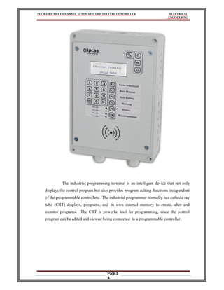 PLC BASED MULTICHANNEL AUTOMATIC LIQUID LEVEL CONTROLLER ELECTRICAL
ENGINEERING
Page3
4
The industrial programming terminal is an intelligent device that not only
displays the control program but also provides program editing functions independent
of the programmable controllers. The industrial programmer normally has cathode ray
tube (CRT) displays, programs, and its own internal memory to create, alter and
monitor programs. The CRT is powerful tool for programming, since the control
program can be edited and viewed being connected to a programmable controller.
 