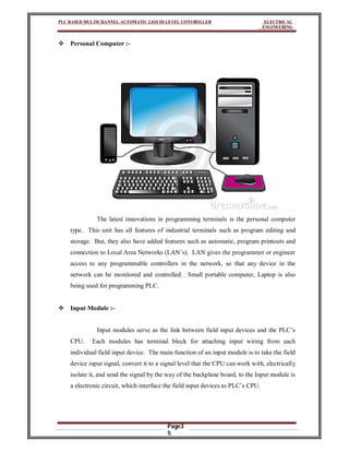 PLC BASED MULTICHANNEL AUTOMATIC LIQUID LEVEL CONTROLLER ELECTRICAL
ENGINEERING
Page3
5
 Personal Computer :-
The latest innovations in programming terminals is the personal computer
type. This unit has all features of industrial terminals such as program editing and
storage. But, they also have added features such as automatic, program printouts and
connection to Local Area Networks (LAN’s). LAN gives the programmer or engineer
access to any programmable controllers in the network, so that any device in the
network can be monitored and controlled. Small portable computer, Laptop is also
being used for programming PLC.
 Input Module :-
Input modules serve as the link between field input devices and the PLC’s
CPU. Each modules has terminal block for attaching input wiring from each
individual field input device. The main function of an input module is to take the field
device input signal, convert it to a signal level that the CPU can work with, electrically
isolate it, and send the signal by the way of the backplane board, to the Input module is
a electronic circuit, which interface the field input devices to PLC’s CPU.
 