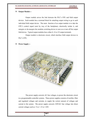 PLC BASED MULTICHANNEL AUTOMATIC LIQUID LEVEL CONTROLLER ELECTRICAL
ENGINEERING
Page3
6
 Output Module :-
Output module serves the link between the PLC’s CPU and field output
devices. Each module has a terminal block for attaching output wiring to go to each
individual field output device. The main function of an output module is to take the
CPU’s control signal (sent by way of the backplane), electrically isolate it, and
energize or de-energize the modules switching device to turn on or turn off the output
field device. Typical output modules have either 8, 16 or 32 output terminals.
Output module is electronic circuit, which interface field output devices to
PLC’s CPU.
 Power Supply :-
The power supply converts AC line voltages, to power the electronic circuit
in a programmable controller systems. These power supplies consists of rectifier, filter
and regulated voltages and currents, to supply the correct amount of voltages and
current to the system. The power supply converts 230VAC line voltage into direct
current voltages such as +5 or +-15 or +24V.
 