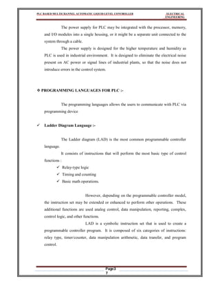 PLC BASED MULTICHANNEL AUTOMATIC LIQUID LEVEL CONTROLLER ELECTRICAL
ENGINEERING
Page3
7
The power supply for PLC may be integrated with the processor, memory,
and I/O modules into a single housing, or it might be a separate unit connected to the
system through a cable.
The power supply is designed for the higher temperature and humidity as
PLC is used in industrial environment. It is designed to eliminate the electrical noise
present on AC power or signal lines of industrial plants, so that the noise does not
introduce errors in the control system.
 PROGRAMMING LANGUAGES FOR PLC :-
The programming languages allows the users to communicate with PLC via
programming device
 Ladder Diagram Language :-
The Ladder diagram (LAD) is the most common programmable controller
language.
It consists of instructions that will perform the most basic type of control
functions :
 Relay-type logic
 Timing and counting
 Basic math operations.
However, depending on the programmable controller model,
the instruction set may be extended or enhanced to perform other operations. These
additional functions are used analog control, data manipulation, reporting, complex,
control logic, and other functions.
LAD is a symbolic instruction set that is used to create a
programmable controller program. It is composed of six categories of instructions:
relay type, timer/counter, data manipulation arithmetic, data transfer, and program
control.
 