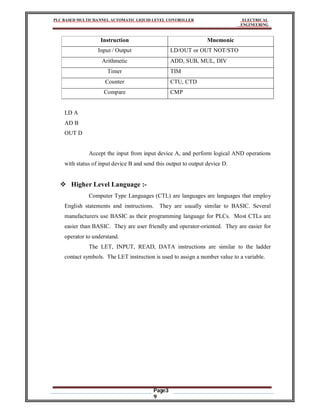 PLC BASED MULTICHANNEL AUTOMATIC LIQUID LEVEL CONTROLLER ELECTRICAL
ENGINEERING
Page3
9
Instruction Mnemonic
Input / Output LD/OUT or OUT NOT/STO
Arithmetic ADD, SUB, MUL, DIV
Timer TIM
Counter CTU, CTD
Compare CMP
LD A
AD B
OUT D
Accept the input from input device A, and perform logical AND operations
with status of input device B and send this output to output device D.
 Higher Level Language :-
Computer Type Languages (CTL) are languages are languages that employ
English statements and instructions. They are usually similar to BASIC. Several
manufacturers use BASIC as their programming language for PLCs. Most CTLs are
easier than BASIC. They are user friendly and operator-oriented. They are easier for
operator to understand.
The LET, INPUT, READ, DATA instructions are similar to the ladder
contact symbols. The LET instruction is used to assign a number value to a variable.
 