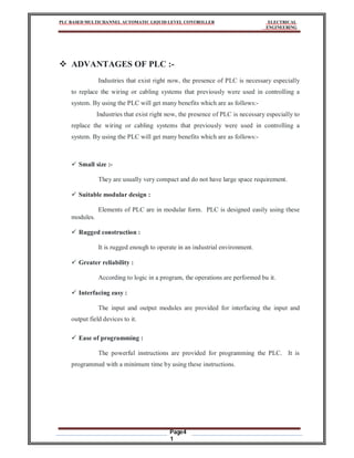 PLC BASED MULTICHANNEL AUTOMATIC LIQUID LEVEL CONTROLLER ELECTRICAL
ENGINEERING
Page4
1
 ADVANTAGES OF PLC :-
Industries that exist right now, the presence of PLC is necessary especially
to replace the wiring or cabling systems that previously were used in controlling a
system. By using the PLC will get many benefits which are as follows:-
Industries that exist right now, the presence of PLC is necessary especially to
replace the wiring or cabling systems that previously were used in controlling a
system. By using the PLC will get many benefits which are as follows:-
 Small size :-
They are usually very compact and do not have large space requirement.
 Suitable modular design :
Elements of PLC are in modular form. PLC is designed easily using these
modules.
 Rugged construction :
It is rugged enough to operate in an industrial environment.
 Greater reliability :
According to logic in a program, the operations are performed bu it.
 Interfacing easy :
The input and output modules are provided for interfacing the input and
output field devices to it.
 Ease of programming :
The powerful instructions are provided for programming the PLC. It is
programmed with a minimum time by using these instructions.
 