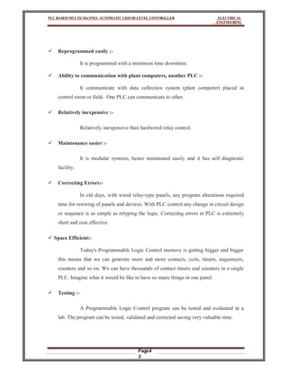 PLC BASED MULTICHANNEL AUTOMATIC LIQUID LEVEL CONTROLLER ELECTRICAL
ENGINEERING
Page4
2
 Reprogrammed easily :-
It is programmed with a minimum time downtime.
 Ability to communication with plant computers, another PLC :-
It communicate with data collection system (plant computer) placed in
control room or field. One PLC can communicate to other.
 Relatively inexpensive :-
Relatively inexpensive than hardwired relay control.
 Maintenance easier :-
It is modular systems, hence maintained easily and it has self diagnostic
facility.
 Correcting Errors:-
In old days, with wired relay-type panels, any program alterations required
time for rewiring of panels and devices. With PLC control any change in circuit design
or sequence is as simple as retyping the logic. Correcting errors in PLC is extremely
short and cost effective.
 Space Efficient:-
Today's Programmable Logic Control memory is getting bigger and bigger
this means that we can generate more and more contacts, coils, timers, sequencers,
counters and so on. We can have thousands of contact timers and counters in a single
PLC. Imagine what it would be like to have so many things in one panel.
 Testing :-
A Programmable Logic Control program can be tested and evaluated in a
lab. The program can be tested, validated and corrected saving very valuable time.
 