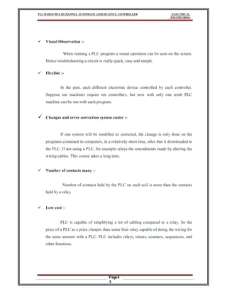 PLC BASED MULTICHANNEL AUTOMATIC LIQUID LEVEL CONTROLLER ELECTRICAL
ENGINEERING
Page4
3
 Visual Observation :-
When running a PLC program a visual operation can be seen on the screen.
Hence troubleshooting a circuit is really quick, easy and simple.
 Flexible :-
In the past, each different electronic device controlled by each controller.
Suppose ten machines require ten controllers, but now with only one tenth PLC
machine can be run with each program.
 Changes and error correction system easier :-
If one system will be modified or corrected, the change is only done on the
programs contained in computers, in a relatively short time, after that it downloaded to
the PLC. If not using a PLC, for example relays the amendments made by altering the
wiring cables. This course takes a long time.
 Number of contacts many :-
Number of contacts held by the PLC on each coil is more than the contacts
held by a relay.
 Low cost :-
PLC is capable of simplifying a lot of cabling compared to a relay. So the
price of a PLC at a price cheaper than some fruit relay capable of doing the wiring for
the same amount with a PLC. PLC includes relays, timers, counters, sequencers, and
other functions.
 