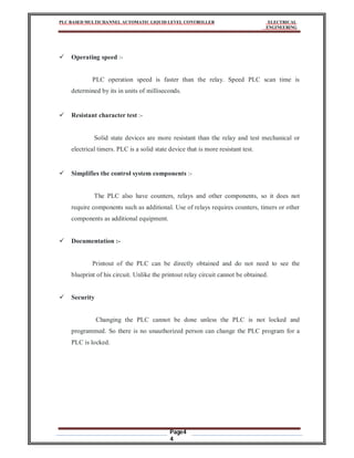 PLC BASED MULTICHANNEL AUTOMATIC LIQUID LEVEL CONTROLLER ELECTRICAL
ENGINEERING
Page4
4
 Operating speed :-
PLC operation speed is faster than the relay. Speed PLC scan time is
determined by its in units of milliseconds.
 Resistant character test :-
Solid state devices are more resistant than the relay and test mechanical or
electrical timers. PLC is a solid state device that is more resistant test.
 Simplifies the control system components :-
The PLC also have counters, relays and other components, so it does not
require components such as additional. Use of relays requires counters, timers or other
components as additional equipment.
 Documentation :-
Printout of the PLC can be directly obtained and do not need to see the
blueprint of his circuit. Unlike the printout relay circuit cannot be obtained.
 Security
Changing the PLC cannot be done unless the PLC is not locked and
programmed. So there is no unauthorized person can change the PLC program for a
PLC is locked.
 