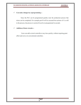 PLC BASED MULTICHANNEL AUTOMATIC LIQUID LEVEL CONTROLLER ELECTRICAL
ENGINEERING
Page4
5
 Can make changes by reprogramming :-
Since the PLC can be programmed quickly reset the production process that
mixes can be completed. For example part B will be executed but sections of A is still
in the process, the process in section B can be re-programmed in seconds.
 Addition of faster circuits :-
Users can add a circuit controller at any time quickly, without requiring great
effort and cost as in conventional controllers.
 