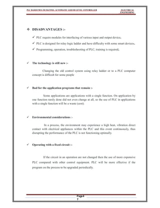 PLC BASED MULTICHANNEL AUTOMATIC LIQUID LEVEL CONTROLLER ELECTRICAL
ENGINEERING
Page4
7
 DISADVANTAGES :-
 PLC require modules for interfacing of various input and output device.
 PLC is designed for relay logic ladder and have difficulty with some smart devices.
 Programming, operation, troubleshooting of PLC, training is required.
 The technology is still new :-
Changing the old control system using relay ladder or to a PLC computer
concept is difficult for some people
 Bad for the application programs that remain :-
Some applications are applications with a single function. On application by
one function rarely done did not even change at all, so the use of PLC in applications
with a single function will be a waste (cost).
 Environmental considerations :-
In a process, the environment may experience a high heat, vibration direct
contact with electrical appliances within the PLC and this event continuously, thus
disrupting the performance of the PLC is not functioning optimally.
 Operating with a fixed circuit :-
If the circuit in an operation are not changed then the use of more expensive
PLC compared with other control equipment. PLC will be more effective if the
program on the process to be upgraded periodically.
 
