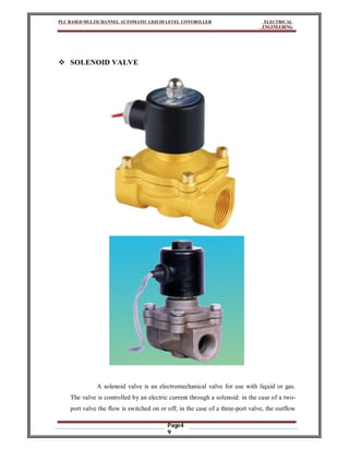 PLC BASED MULTICHANNEL AUTOMATIC LIQUID LEVEL CONTROLLER ELECTRICAL
ENGINEERING
Page4
9
 SOLENOID VALVE
A solenoid valve is an electromechanical valve for use with liquid or gas.
The valve is controlled by an electric current through a solenoid: in the case of a two-
port valve the flow is switched on or off; in the case of a three-port valve, the outflow
 