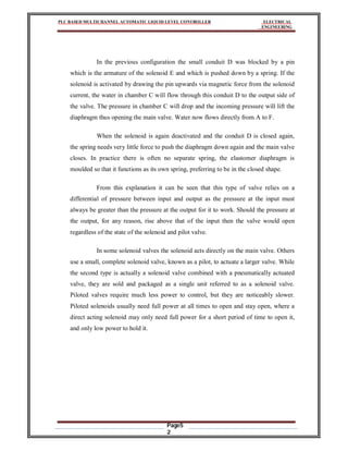 PLC BASED MULTICHANNEL AUTOMATIC LIQUID LEVEL CONTROLLER ELECTRICAL
ENGINEERING
Page5
2
In the previous configuration the small conduit D was blocked by a pin
which is the armature of the solenoid E and which is pushed down by a spring. If the
solenoid is activated by drawing the pin upwards via magnetic force from the solenoid
current, the water in chamber C will flow through this conduit D to the output side of
the valve. The pressure in chamber C will drop and the incoming pressure will lift the
diaphragm thus opening the main valve. Water now flows directly from A to F.
When the solenoid is again deactivated and the conduit D is closed again,
the spring needs very little force to push the diaphragm down again and the main valve
closes. In practice there is often no separate spring, the elastomer diaphragm is
moulded so that it functions as its own spring, preferring to be in the closed shape.
From this explanation it can be seen that this type of valve relies on a
differential of pressure between input and output as the pressure at the input must
always be greater than the pressure at the output for it to work. Should the pressure at
the output, for any reason, rise above that of the input then the valve would open
regardless of the state of the solenoid and pilot valve.
In some solenoid valves the solenoid acts directly on the main valve. Others
use a small, complete solenoid valve, known as a pilot, to actuate a larger valve. While
the second type is actually a solenoid valve combined with a pneumatically actuated
valve, they are sold and packaged as a single unit referred to as a solenoid valve.
Piloted valves require much less power to control, but they are noticeably slower.
Piloted solenoids usually need full power at all times to open and stay open, where a
direct acting solenoid may only need full power for a short period of time to open it,
and only low power to hold it.
 