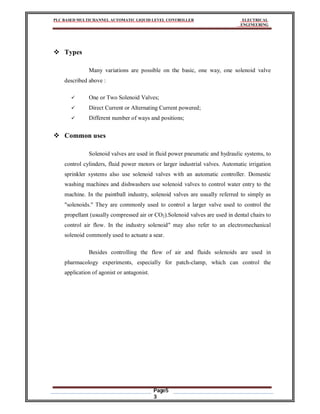 PLC BASED MULTICHANNEL AUTOMATIC LIQUID LEVEL CONTROLLER ELECTRICAL
ENGINEERING
Page5
3
 Types
Many variations are possible on the basic, one way, one solenoid valve
described above :
 One or Two Solenoid Valves;
 Direct Current or Alternating Current powered;
 Different number of ways and positions;
 Common uses
Solenoid valves are used in fluid power pneumatic and hydraulic systems, to
control cylinders, fluid power motors or larger industrial valves. Automatic irrigation
sprinkler systems also use solenoid valves with an automatic controller. Domestic
washing machines and dishwashers use solenoid valves to control water entry to the
machine. In the paintball industry, solenoid valves are usually referred to simply as
"solenoids." They are commonly used to control a larger valve used to control the
propellant (usually compressed air or CO2).Solenoid valves are used in dental chairs to
control air flow. In the industry solenoid" may also refer to an electromechanical
solenoid commonly used to actuate a sear.
Besides controlling the flow of air and fluids solenoids are used in
pharmacology experiments, especially for patch-clamp, which can control the
application of agonist or antagonist.
 