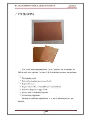 PLC BASED MULTICHANNEL AUTOMATIC LIQUID LEVEL CONTROLLER ELECTRICAL
ENGINEERING
Page5
5
 PCB DESIGNING
PCB for any given type of equipment’s is very important and so to prepare the
PCB is much more important. To make PCB, the systematic procedure is given below
:-
 To design the circuit.
 To trace the circuit design on copper board.
 To print the tracks.
 To give bath of FeCL3 ( Ferric Chloride ) to copper board.
 To remove the paint of copper board.
 To drill holes for different components.
 To mount the components.
The same procedure has been followed by us and PCB dubbing mixture was
prepared.
 