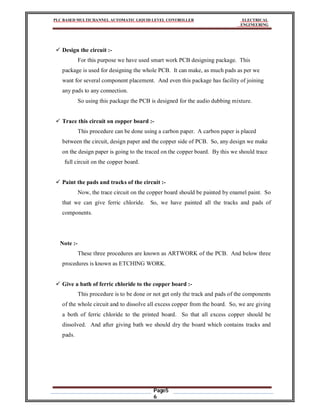 PLC BASED MULTICHANNEL AUTOMATIC LIQUID LEVEL CONTROLLER ELECTRICAL
ENGINEERING
Page5
6
 Design the circuit :-
For this purpose we have used smart work PCB designing package. This
package is used for designing the whole PCB. It can make, as much pads as per we
want for several component placement. And even this package has facility of joining
any pads to any connection.
So using this package the PCB is designed for the audio dubbing mixture.
 Trace this circuit on copper board :-
This procedure can be done using a carbon paper. A carbon paper is placed
between the circuit, design paper and the copper side of PCB. So, any design we make
on the design paper is going to the traced on the copper board. By this we should trace
full circuit on the copper board.
 Paint the pads and tracks of the circuit :-
Now, the trace circuit on the copper board should be painted by enamel paint. So
that we can give ferric chloride. So, we have painted all the tracks and pads of
components.
Note :-
These three procedures are known as ARTWORK of the PCB. And below three
procedures is known as ETCHING WORK.
 Give a bath of ferric chloride to the copper board :-
This procedure is to be done or not get only the track and pads of the components
of the whole circuit and to dissolve all excess copper from the board. So, we are giving
a both of ferric chloride to the printed board. So that all excess copper should be
dissolved. And after giving bath we should dry the board which contains tracks and
pads.
 