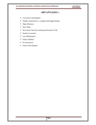 PLC BASED MULTICHANNEL AUTOMATIC LIQUID LEVEL CONTROLLER ELECTRICAL
ENGINEERING
Page6
6
ADVANTAGES :-
 Low power consumption
 Simple construction i.e. compact and elegant design.
 High efficiency.
 Save Water
 Save motor from dry running and increase its life.
 System is accurate.
 Less Maintenance.
 Easily installed.
 No man power
 It gives fast response.
 