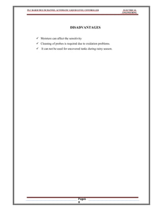 PLC BASED MULTICHANNEL AUTOMATIC LIQUID LEVEL CONTROLLER ELECTRICAL
ENGINEERING
Page6
8
DISADVANTAGES
 Moisture can affect the sensitivity
 Cleaning of probes is required due to oxidation problems.
 It can not be used for uncovered tanks during rainy season.
 