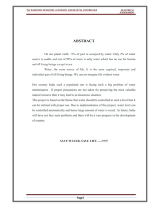 PLC BASED MULTICHANNEL AUTOMATIC LIQUID LEVEL CONTROLLER ELECTRICAL
ENGINEERING
Page7
ABSTRACT
On our planet earth, 71% of part is occupied by water. Only 2% of water
source is usable and rest of 98% of water is salty water which has no use for human
and all living beings except in sea.
Water, the main source of life. It is the most required, important and
individual part of all living beings. We can not imagine life without water.
Our country India such a populated one is facing such a big problem of water
minimization. If proper precautions are not taken for preserving the most valuable
natural resource then it may lead to an disastrous situation.
This project is based on the theme that water should be controlled to such a level that it
can be utilized with proper use. Due to implementation of this project, water level can
be controlled automatically and hence large amount of water is saved. In future, India
will have not face such problems and there will be a vast progress in the development
of country.
SAVE WATER, SAVE LIFE …..!!!!!!
 