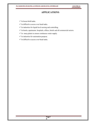 PLC BASED MULTICHANNEL AUTOMATIC LIQUID LEVEL CONTROLLER ELECTRICAL
ENGINEERING
Page7
0
APPLICATIONS
 In house-hold tanks.
 In difficult to access over head tanks.
 In industries for liquid level sensing and controlling.
 In hotels, apartments. hospitals, offices, hotels and all commercial sectors.
 In many plants to ensure continuous water supply.
 In industries for automation purpose.
 In difficult to access over-head tanks.
 