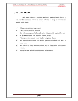 PLC BASED MULTICHANNEL AUTOMATIC LIQUID LEVEL CONTROLLER ELECTRICAL
ENGINEERING
Page7
2
 FUTURE SCOPE
PLC Based Automatic Liquid level Controller is a very popular project. If
it is used for commercial purpose in various industries so many modifications are
possible in this circuit.
 Wireless operation can be provided.
 GSM control can also be provided.
 For industrial purpose all advanced version of the circuit is required. For this
 SCADA based liquid level controller can also be used.
 Timing operation can also be provided by using timer circuits.
 We can connect alarm and thus we can get audio indication also, which is
more easier.
 We can go by simple hardware circuit also by introducing stainless steel
sensors.
 This project can be implemented by using PID Controller.
 
