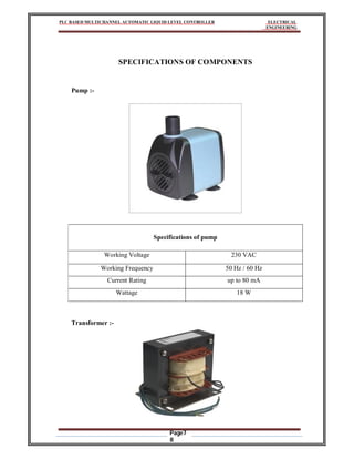 PLC BASED MULTICHANNEL AUTOMATIC LIQUID LEVEL CONTROLLER ELECTRICAL
ENGINEERING
Page7
8
SPECIFICATIONS OF COMPONENTS
Pump :-
Specifications of pump
Working Voltage 230 VAC
Working Frequency 50 Hz / 60 Hz
Current Rating up to 80 mA
Wattage 18 W
Transformer :-
 