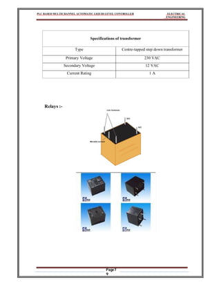 PLC BASED MULTICHANNEL AUTOMATIC LIQUID LEVEL CONTROLLER ELECTRICAL
ENGINEERING
Page7
9
Specifications of transformer
Type Centre-tapped step down transformer
Primary Voltage 230 VAC
Secondary Voltage 12 VAC
Current Rating 1 A
Relays :-
 