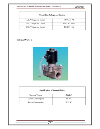 PLC BASED MULTICHANNEL AUTOMATIC LIQUID LEVEL CONTROLLER ELECTRICAL
ENGINEERING
Page8
1
Controlling Voltage and Current
A.C. Voltage and Current 300 VAC, 7A
A.C. Voltage and Current 125 VAC, 1OA
D.C. Voltage and Current 28VDC, 10A
Solenoid Valve :-
Specifications of Solenoid Valves
Working Voltage 24VDC
Current Consumption 60 mA
Power Consumption 0.72 W
 