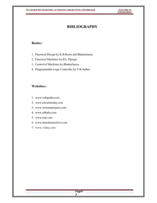 PLC BASED MULTICHANNEL AUTOMATIC LIQUID LEVEL CONTROLLER ELECTRICAL
ENGINEERING
Page9
2
BIBLIOGRAPHY
Books:-
1. Electrical Design by K.B.Raina and Bhattacharya.
2. Electrical Machines by B.L.Theraja.
3. Control of Machines by Bhattacharya.
4. Programmable Logic Controller by V.R.Jadhav.
Websites:-
1. www.wikipedia.com
2. www.circuitstoday.com
3. www.seminarprojects.com
4. www.alibaba.com
5. www.nxp.com
6. www.datasheetarchive.com
7. www.vishay.com
 