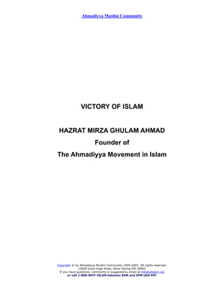 Ahmadiyya Muslim Community
VICTORY OF ISLAM
HAZRAT MIRZA GHULAM AHMAD
Founder of
The Ahmadiyya Movement in Islam
Copyright © by Ahmadiyya Muslim Community 1995-2001. All rights reserved.
15000 Good Hope Road, Silver Spring MD 20905
If you have questions, comments or suggestions, email at info@alislam.org
or call 1-800-WHY ISLAM between 8AM and 5PM USA PST
 
