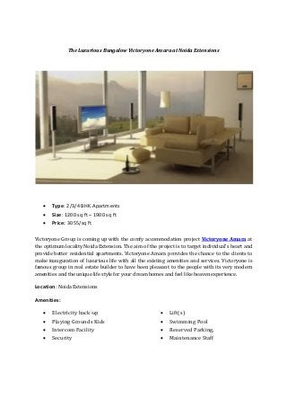The Luxurious Bungalow Victoryone Amara at Noida Extensions
 Type: 2/3/4 BHK Apartments
 Size: 1200 sq ft – 1900 sq ft
 Price: 3055/sq ft
Victoryone Group is coming up with the comfy accommodation project Victoryone Amara at
the optimum locality Noida Extension. The aim of the project is to target individual’s heart and
provide better residential apartments. Victoryone Amara provides the chance to the clients to
make inauguration of luxurious life with all the existing amenities and services. Victoryone is
famous group in real estate builder to have been pleasant to the people with its very modern
amenities and the unique life style for your dream homes and feel like heaven experience.
Location: Noida Extensions
Amenities:
 Electricity back-up
 Playing Grounds Kids
 Intercom Facility
 Security
 Lift(s)
 Swimming Pool
 Reserved Parking,
 Maintenance Staff
 