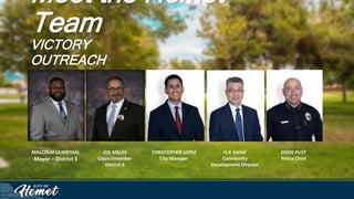 Meet the Hemet
Team
VICTORY
OUTREACH
MALCOLM LILIENTHAL
Mayor – District 3
JOE MALES
Councilmember
District 4
CHRISTOPHER LOPEZ
City Manager
H.P. KANG
Community
Development Director
EDDIE PUST
Police Chief
 