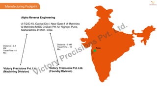 Alpha Reverse Engineering
A-7/2/C-15, Capital City / Near Gate-1 of Mahindra
& Mahindra MIDC Chakan PH-IV/ Nighoje, Pune,
Maharashtra 410501, India
Manufacturing Footprint
Victory Precisions Pvt. Ltd.
(Machining Division)
Victory Precisions Pvt. Ltd.
(Foundry Division)
Distance – 2.4
KM
Travel Time – 6
Min
Distance – 7 KM
Travel Time – 15
Min
Pune
Victory Precisions Pvt. Ltd.
 