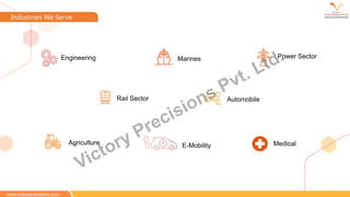 Industries We Serve
www.victoryprecisions.com
Marines Power Sector
Rail Sector Automobile
Agriculture
Engineering
E-Mobility Medical
Victory Precisions Pvt. Ltd.
 