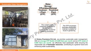Sustainable Water Management Water
Manage
ment
Effluent
Treatmen
t Plant
(ETP)
Sewage
Treatment
Plant
(STP)
The coolant water
undergoes treatment in
the ETP and is
subsequently reused for
washing processes.
The STP processes
drainage wastewater,
making it suitable for
reuse in gardening.
At Victory Precisions Pvt Ltd., we prioritize sustainable water management.
With an average ETP Outlet of 8,000 liters per month and an STP outlet of
6,000 liters per month, we effectively treat wastewater while ensuring the
responsible use of freshwater resources, contributing to a greener future and
enhancing water sustainability.
www.victoryprecisions.com
Victory Precisions Pvt. Ltd.
 
