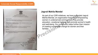 CSR
Corporate Social Responsibility (CSR)
www.victoryprecisions.com
As part of our CSR initiatives, we have supported Jagruti
Mahila Mandal, an organization focused on empowering
women in underserved communities. They provide
education, vocational training, and promote women's health
and well-being. Our contribution helps further their mission
of creating sustainable change for women and their
families.
Jagruti Mahila Mandal
Victory Precisions Pvt. Ltd.
 