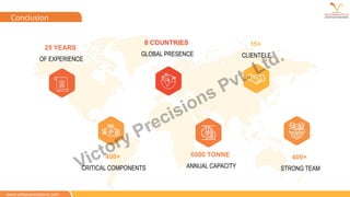 www.victoryprecisions.com
Conclusion
8 COUNTRIES
GLOBAL PRESENCE
6000 TONNE
ANNUAL CAPACITY
25 YEARS
OF EXPERIENCE
400+
CRITICAL COMPONENTS
400+
STRONG TEAM
15+
CLIENTELE
Victory Precisions Pvt. Ltd.
 