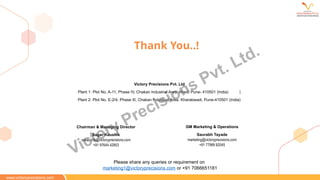 Thank You..!
Chairman & Managing Director
Sagar Kaushik
sskaushik@victoryprecisions.com
+91 97644 42903
GM Marketing & Operations
Saurabh Tayade
marketing@victoryprecisions.com
+91 77989 82045
Victory Precisions Pvt. Ltd
Plant 1: Plot No. A-11, Phase IV, Chakan Industrial Area, Khed, Pune- 410501 (India) |
Plant 2: Plot No. E-2/4, Phase III, Chakan Industrial Area, Kharabwadi, Pune-410501 (India)
www.victoryprecisions.com
Please share any queries or requirement on
marketing1@victoryprecisions.com or +91 7066651181
Victory Precisions Pvt. Ltd.
 
