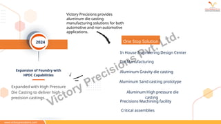 Expansion of Foundry with
HPDC Capabilities
2024
Expanded with High Pressure
Die Casting to deliver high-
precision castings.
Victory Precisions provides
aluminum die casting
manufacturing solutions for both
automotive and non-automotive
applications.
One Stop Solution
In House Engineering Design Center
Die Manufacturing
Aluminum Gravity die casting
Aluminum Sand casting prototype
Aluminum High pressure die
casting
Precisions Machining facility
Critical assemblies
www.victoryprecisions.com
Victory Precisions Pvt. Ltd.
 