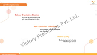 VPPL has well organized structure
with required department in place.
Balance Organization Structure
Continually Improving the Quality
and Efficiency of Services.
Precise Quality
Victory has well experienced team with
core expertise.
Well Experienced Technocrats
www.victoryprecisions.com
Core Competencies
Victory Precisions Pvt. Ltd.
 