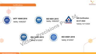 www.victoryprecisions.com
Certifications
IATF 16949:2016
Validity: 18/06/2027
ISO 9001:2015
Validity: 18/06/2027
ISO 14001:2015
Validity: 8/12/2027
ISO 45001:2018
Validity: 8/12/2027
BIS Certification
IS 617:2024
Validity:13/11/2025
www.victoryprecisions.com
Victory Precisions Pvt. Ltd.
 