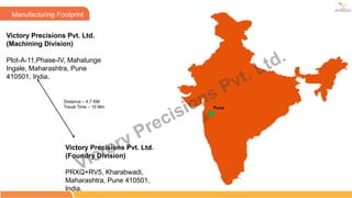 Victory Precisions Pvt. Ltd.
(Machining Division)
Plot-A-11,Phase-IV, Mahalunge
Ingale, Maharashtra, Pune
410501, India.
Pune
Manufacturing Footprint
Victory Precisions Pvt. Ltd.
(Foundry Division)
PRXQ+RV5, Kharabwadi,
Maharashtra, Pune 410501,
India.
Distance – 4.7 KM
Travel Time – 15 Min
Victory Precisions Pvt. Ltd.
 