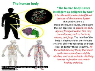 “The human body is very intelligent as designed by God” It has the ability to heal itself,How? because  of the Immune System Immune System-is a group of cells, molecules, and organs that act together to defend the body against foreign invaders that may cause disease, such as bacteria, viruses, and fungi. The health of the body is dependent on the immune system’s ability to recognize and then repel or destroy these invaders..All the cells (billions of them) that make up the human body are slightly alkaline, and must maintain alkalinity in order to function and remain healthy and alive. The human body  