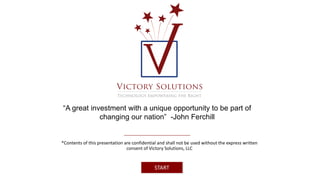 “A great investment with a unique opportunity to be part of 
changing our nation” -John Ferchill 
*Contents of this presentation are confidential and shall not be used without the express written 
consent of Victory Solutions, LLC 
START 
 