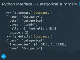 Python interface — Categorical summary
>>> ls.summary('Occupancy')
{'name': 'Occupancy',
'desc': 'categorical',
'dtype': 'int64',
'nulls': 0, 'notnulls': 8143,
'unique': 2}
>>> ls.details('Occupancy')
{'desc': 'categorical',
'frequencies': {0: 6414, 1: 1729},
'name': 'Occupancy'}
 