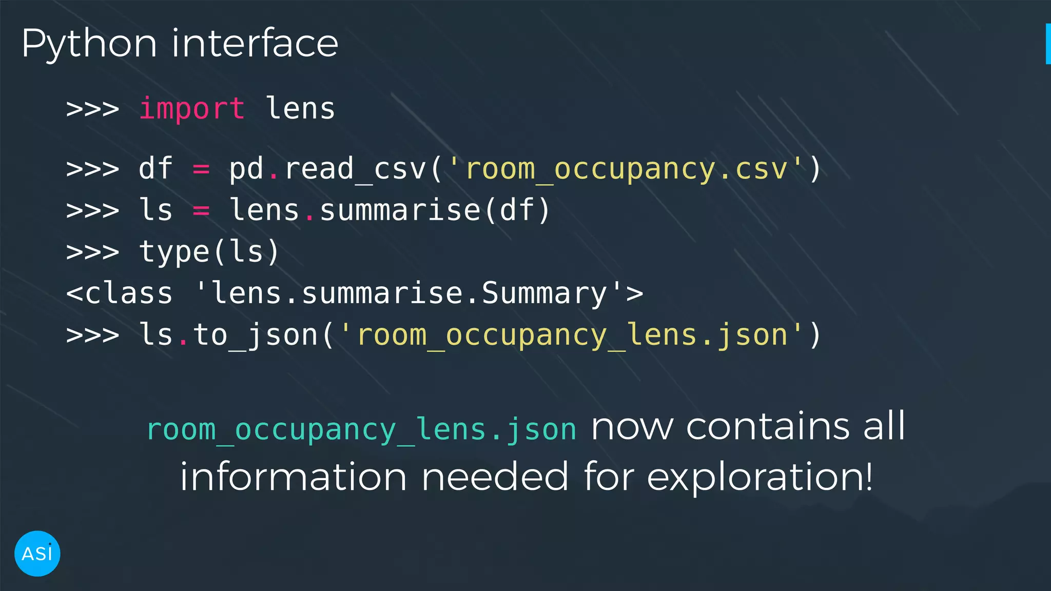 Python interface >>> import lens >>> df = pd.read_csv('room_occupancy.csv') >>> ls = lens.summarise(df) >>> type(ls) <class 'lens.summarise.Summary'> >>> ls.to_json('room_occupancy_lens.json') room_occupancy_lens.json now contains all information needed for exploration! 