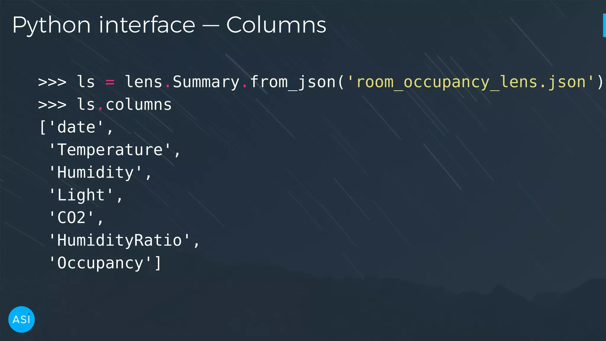 Python interface — Columns >>> ls = lens.Summary.from_json('room_occupancy_lens.json') >>> ls.columns ['date', 'Temperature', 'Humidity', 'Light', 'CO2', 'HumidityRatio', 'Occupancy'] 
