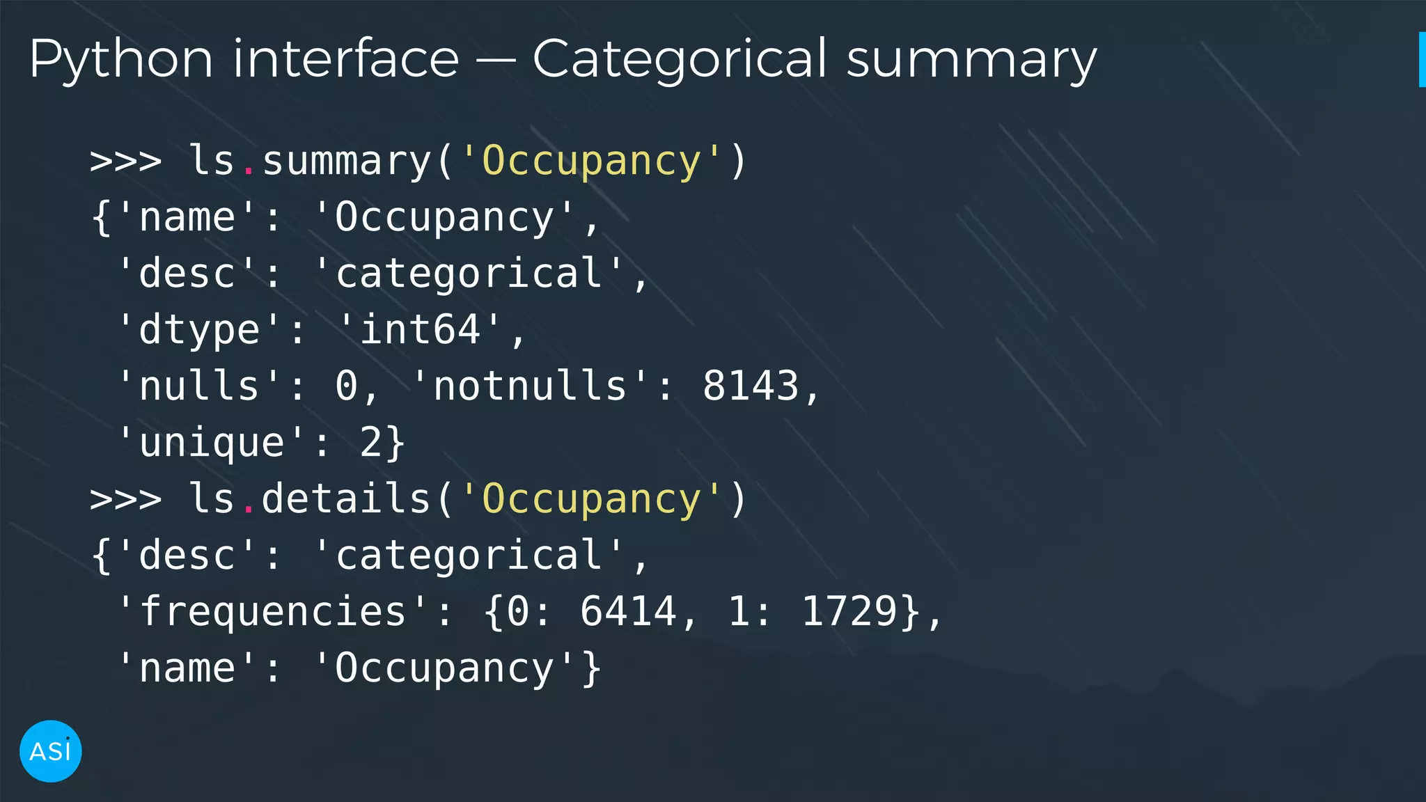 Python interface — Categorical summary >>> ls.summary('Occupancy') {'name': 'Occupancy', 'desc': 'categorical', 'dtype': 'int64', 'nulls': 0, 'notnulls': 8143, 'unique': 2} >>> ls.details('Occupancy') {'desc': 'categorical', 'frequencies': {0: 6414, 1: 1729}, 'name': 'Occupancy'} 