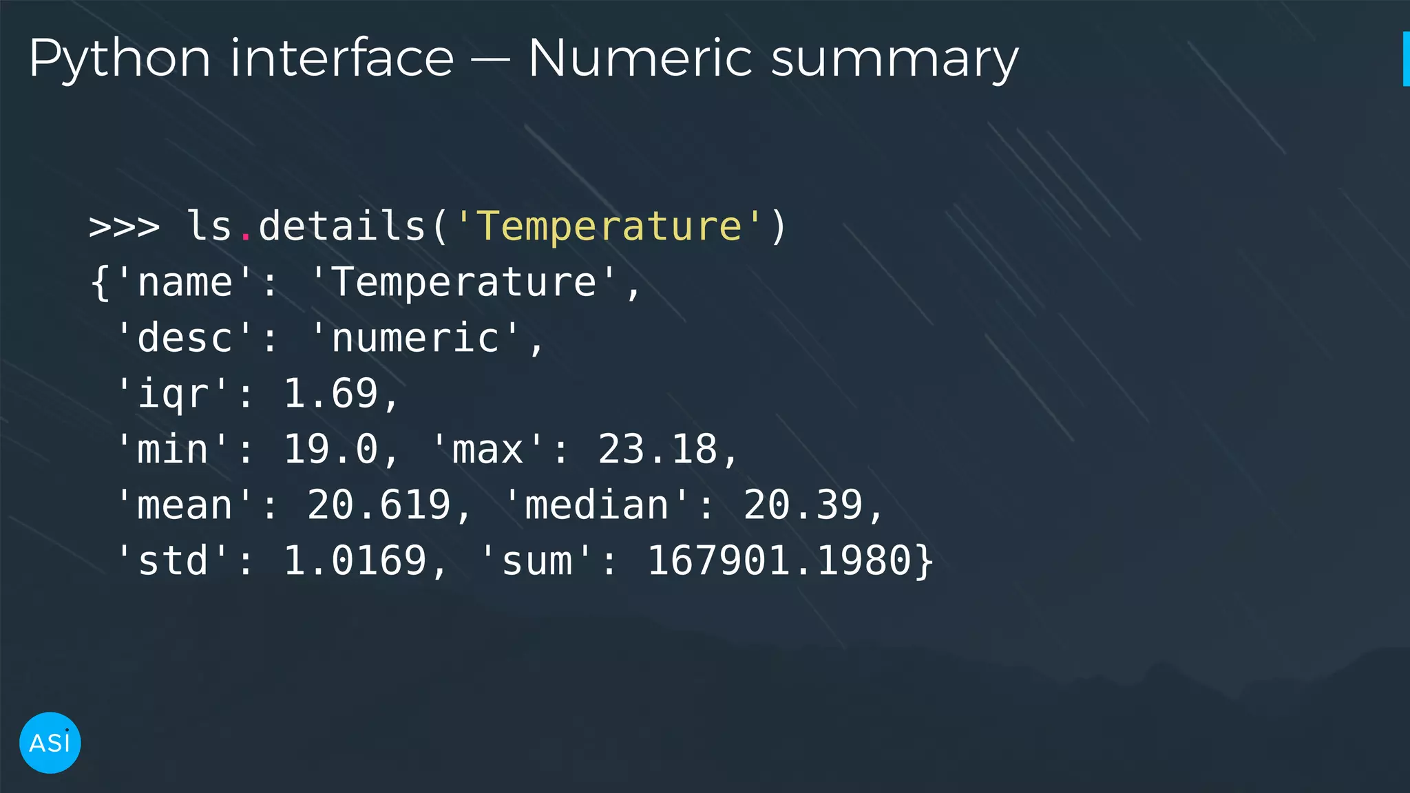 Python interface — Numeric summary >>> ls.details('Temperature') {'name': 'Temperature', 'desc': 'numeric', 'iqr': 1.69, 'min': 19.0, 'max': 23.18, 'mean': 20.619, 'median': 20.39, 'std': 1.0169, 'sum': 167901.1980} 