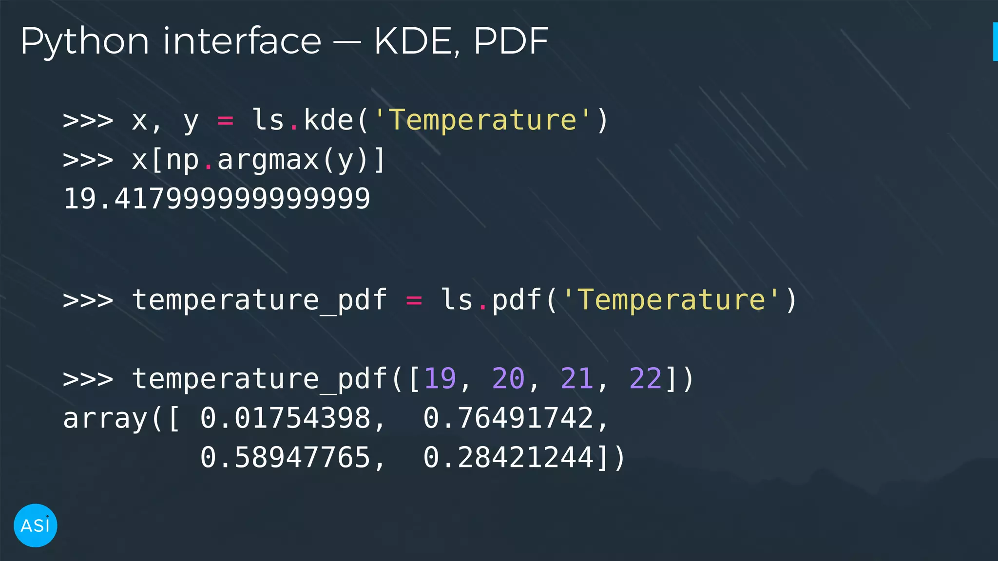 Python interface — KDE, PDF >>> x, y = ls.kde('Temperature') >>> x[np.argmax(y)] 19.417999999999999 >>> temperature_pdf = ls.pdf('Temperature') >>> temperature_pdf([19, 20, 21, 22]) array([ 0.01754398, 0.76491742, 0.58947765, 0.28421244]) 