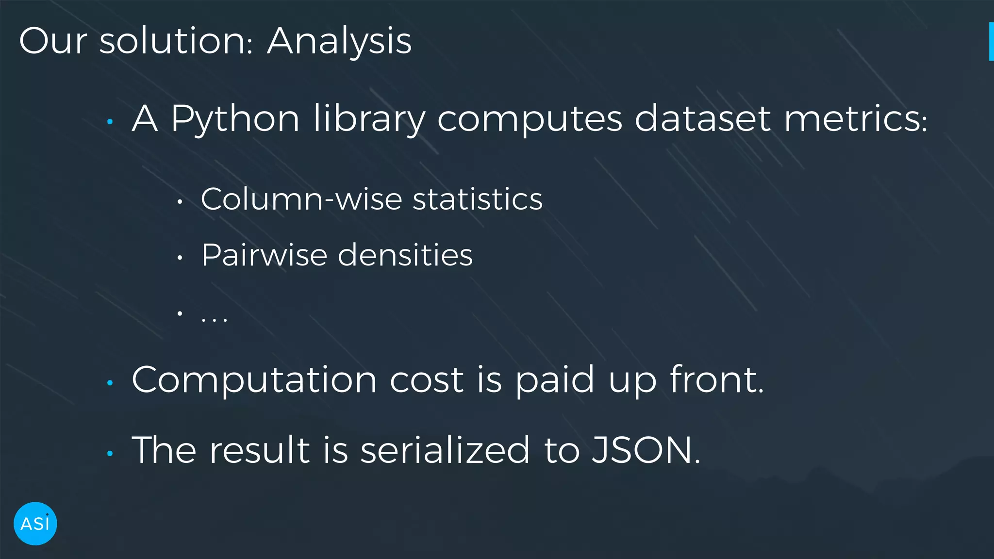 Our solution: Analysis • A Python library computes dataset metrics: • Column-wise statistics • Pairwise densities • ... • Computation cost is paid up front. • The result is serialized to JSON. 