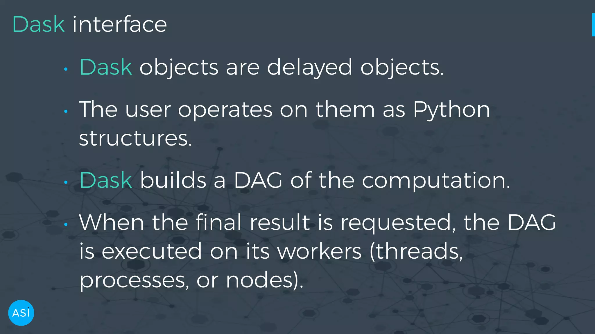 Dask interface • Dask objects are delayed objects. • The user operates on them as Python structures. • Dask builds a DAG of the computation. • When the ﬁnal result is requested, the DAG is executed on its workers (threads, processes, or nodes). 