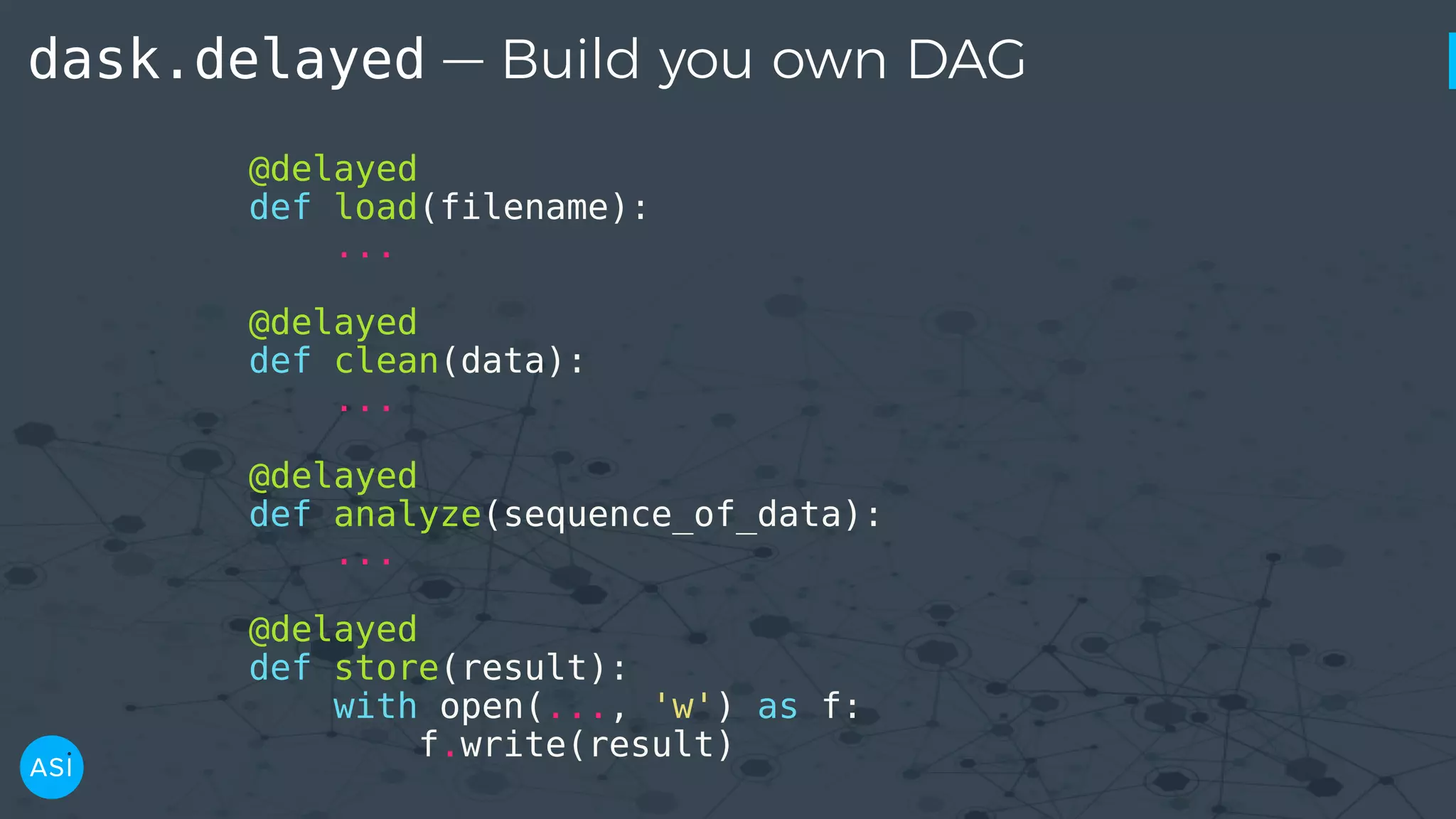 dask.delayed — Build you own DAG @delayed def load(filename): ... @delayed def clean(data): ... @delayed def analyze(sequence_of_data): ... @delayed def store(result): with open(..., 'w') as f: f.write(result) 