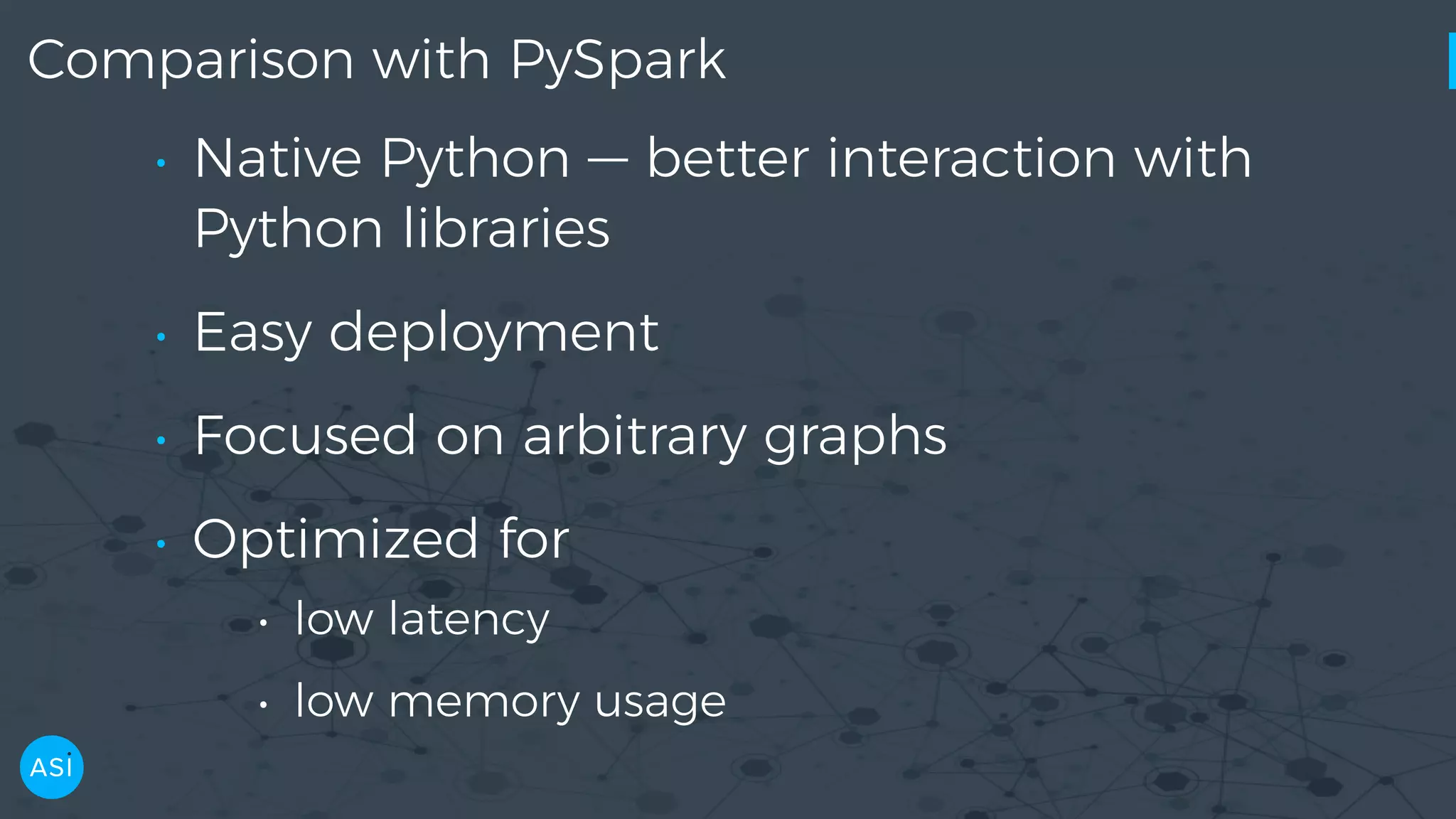Comparison with PySpark • Native Python — better interaction with Python libraries • Easy deployment • Focused on arbitrary graphs • Optimized for • low latency • low memory usage 
